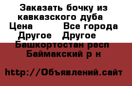 Заказать бочку из кавказского дуба › Цена ­ 100 - Все города Другое » Другое   . Башкортостан респ.,Баймакский р-н